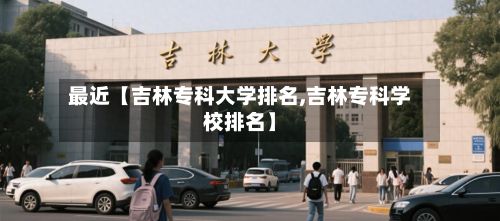 最近【吉林专科大学排名,吉林专科学校排名】