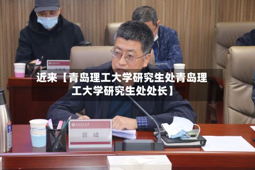 近来【青岛理工大学研究生处青岛理工大学研究生处处长】