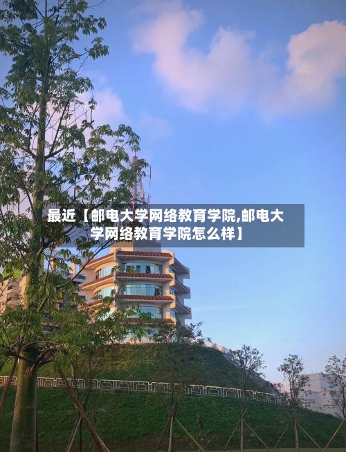 最近【邮电大学网络教育学院,邮电大学网络教育学院怎么样】