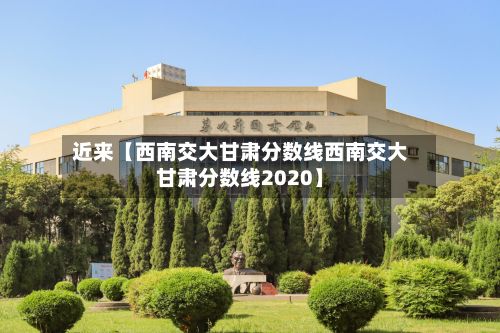 近来【西南交大甘肃分数线西南交大甘肃分数线2020】-第2张图片