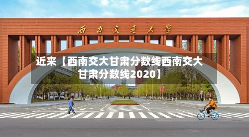 近来【西南交大甘肃分数线西南交大甘肃分数线2020】