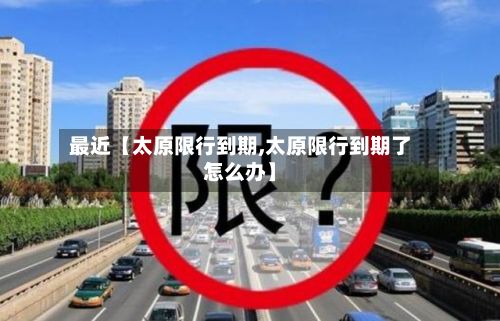 最近【太原限行到期,太原限行到期了怎么办】-第2张图片