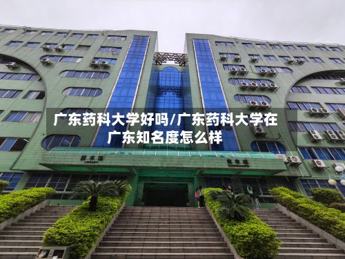 广东药科大学好吗/广东药科大学在广东知名度怎么样