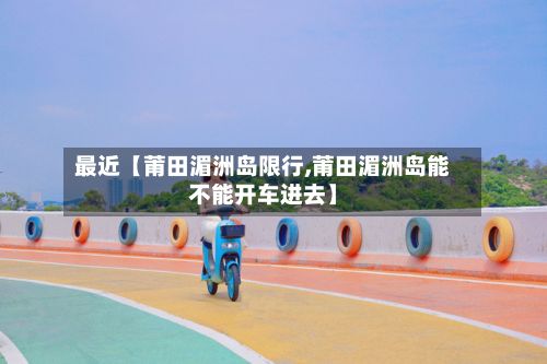 最近【莆田湄洲岛限行,莆田湄洲岛能不能开车进去】