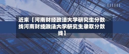 近来【河南财经政法大学研究生分数线河南财经政法大学研究生录取分数线】-第2张图片